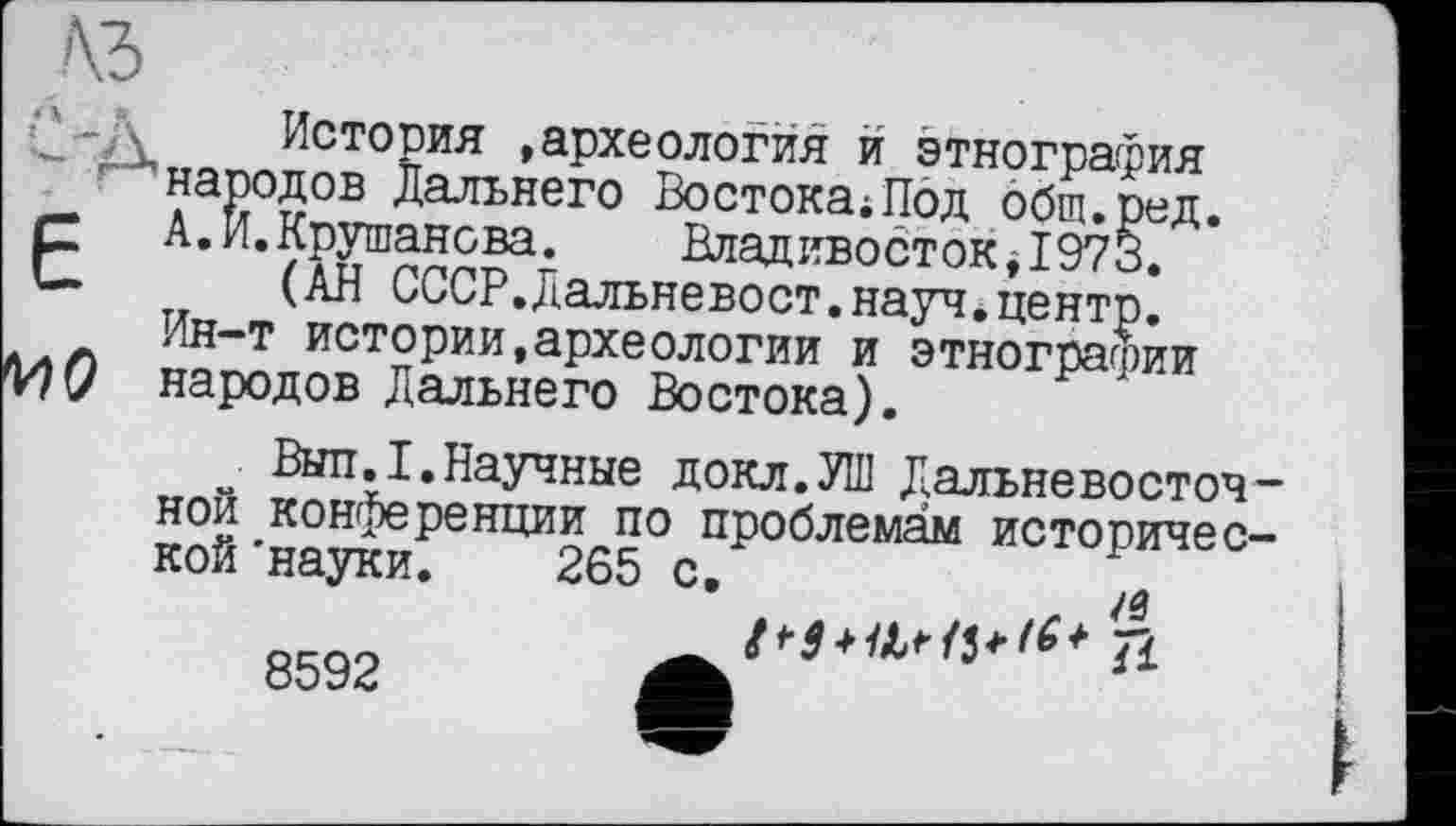 ﻿•*‘-Д История »археология и этнография народов Дальнего Востока;Под общ.ред.
ЕА.И.Крушанова.	Владивосток$1973.
(АН СССР.Дальневост,науч.центр.
Ин-т истории,археологии и этнографии
МО народов Дальнего Востока).
Выл.I.Научные докл.УШ Дальневосточ ной конференции по проблемам историчес кой'науки. 265 с.
8592